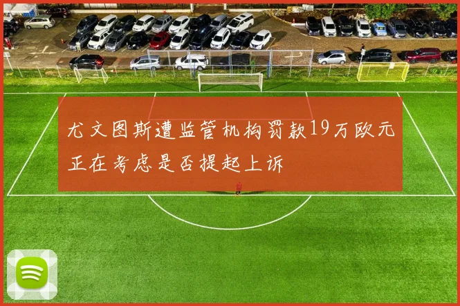 尤文图斯遭监管机构罚款19万欧元正在考虑是否提起上诉