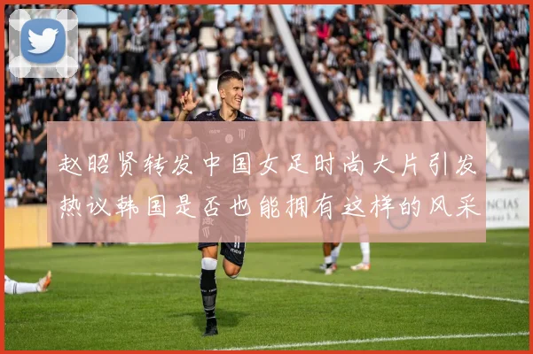 赵昭贤转发中国女足时尚大片引发热议韩国是否也能拥有这样的风采