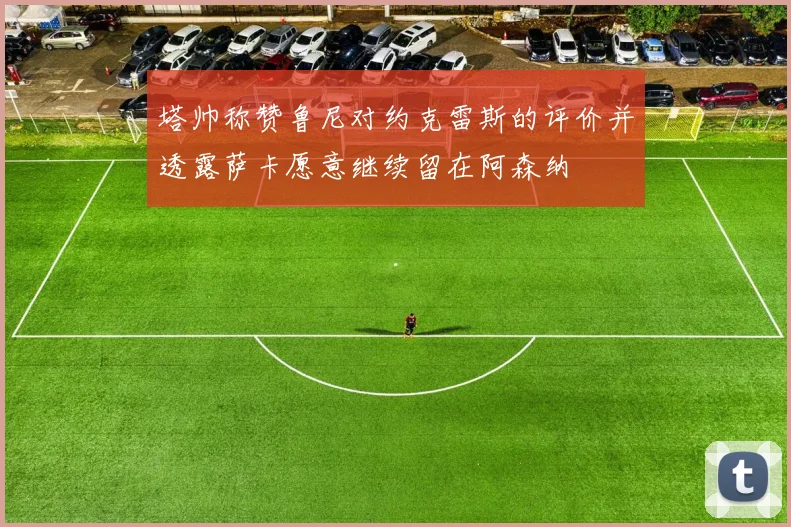 塔帅称赞鲁尼对约克雷斯的评价并透露萨卡愿意继续留在阿森纳