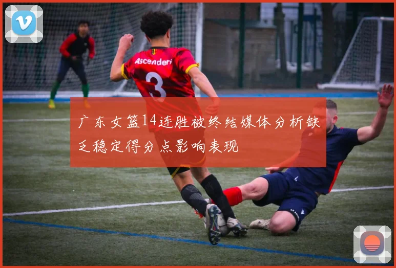 广东女篮14连胜被终结媒体分析缺乏稳定得分点影响表现
