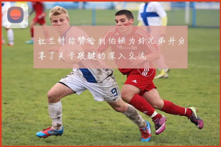 杜兰特称赞哈利伯顿为好兄弟并分享了关于跟腱的深入交流
