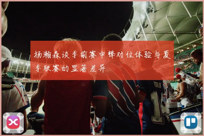 杨瀚森谈季前赛中锋对位体验与夏季联赛的显著差异