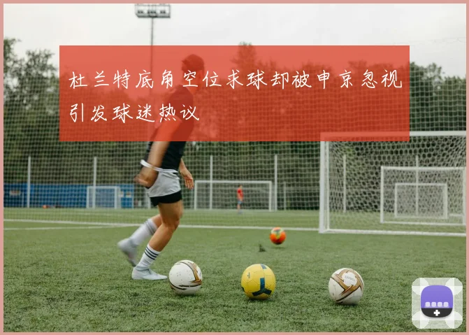 杜兰特底角空位求球却被申京忽视引发球迷热议