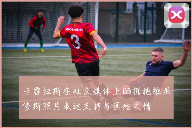 卡雷拉斯在社交媒体上晒拥抱维尼修斯照片表达支持与团结之情