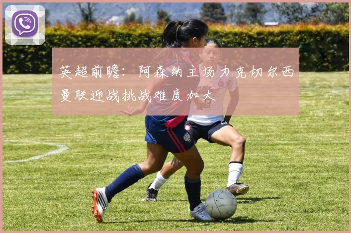英超前瞻：阿森纳主场力克切尔西曼联迎战挑战难度加大
