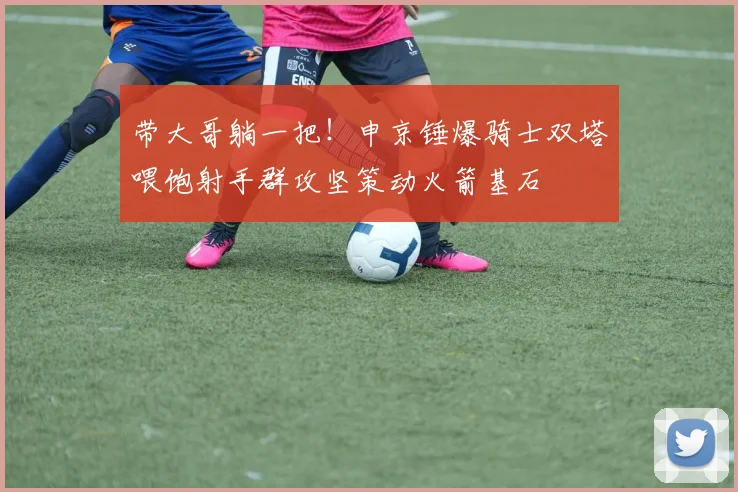 带大哥躺一把！申京锤爆骑士双塔喂饱射手群攻坚策动火箭基石
