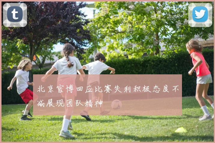 北京官博回应比赛失利积极态度不减展现团队精神
