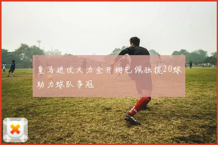 皇马进攻火力全开姆巴佩独揽20球助力球队争冠
