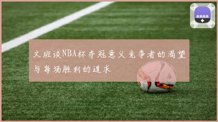 文班谈NBA杯夺冠意义竞争者的渴望与每场胜利的追求