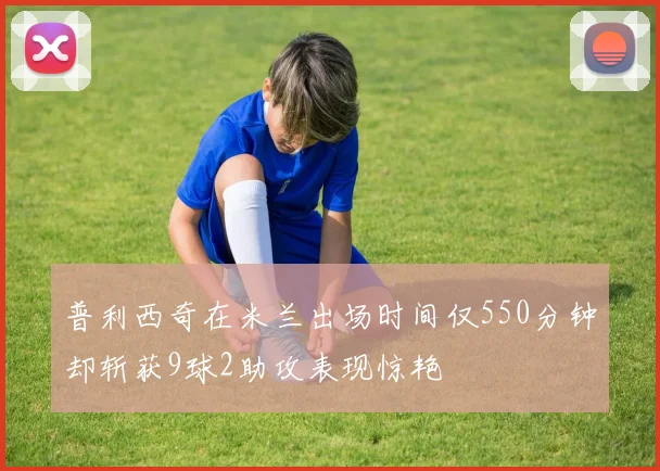普利西奇在米兰出场时间仅550分钟却斩获9球2助攻表现惊艳