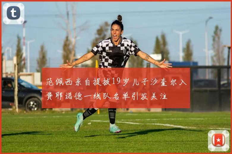 范佩西亲自提拔19岁儿子沙奎尔入费耶诺德一线队名单引发关注