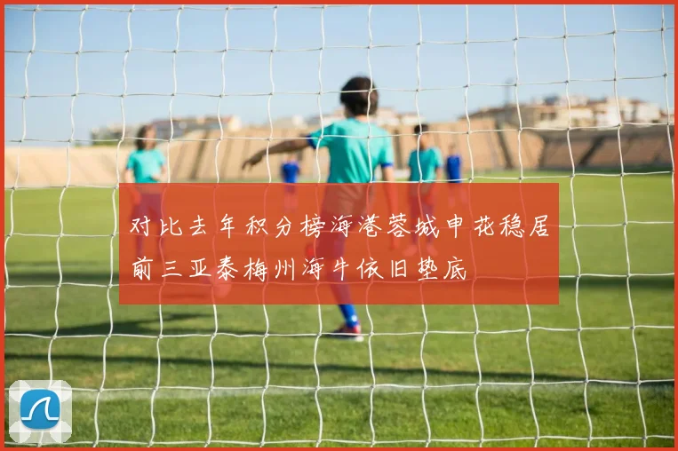 对比去年积分榜海港蓉城申花稳居前三亚泰梅州海牛依旧垫底