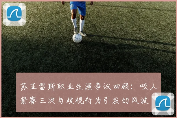 苏亚雷斯职业生涯争议回顾：咬人禁赛三次与歧视行为引发的风波