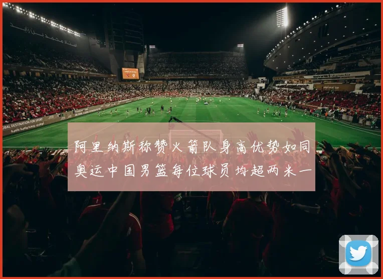 阿里纳斯称赞火箭队身高优势如同奥运中国男篮每位球员均超两米一