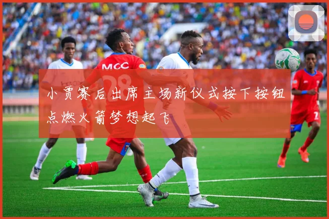 小贾赛后出席主场新仪式按下按钮点燃火箭梦想起飞