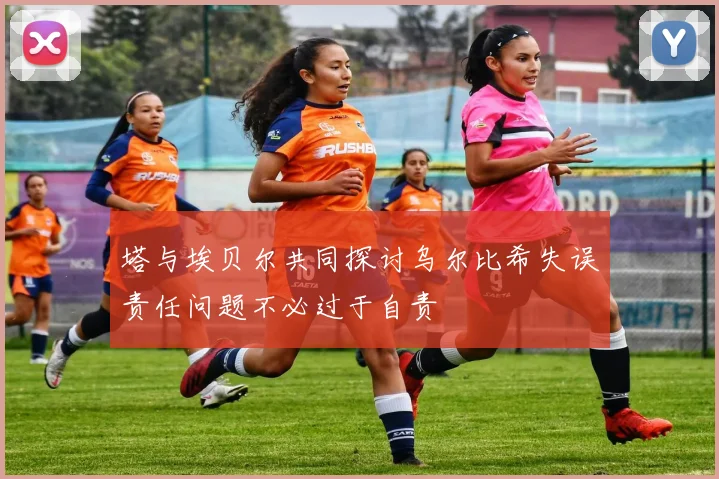 塔与埃贝尔共同探讨乌尔比希失误责任问题不必过于自责