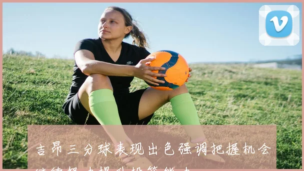吉昂三分球表现出色强调把握机会继续努力提升投篮能力
