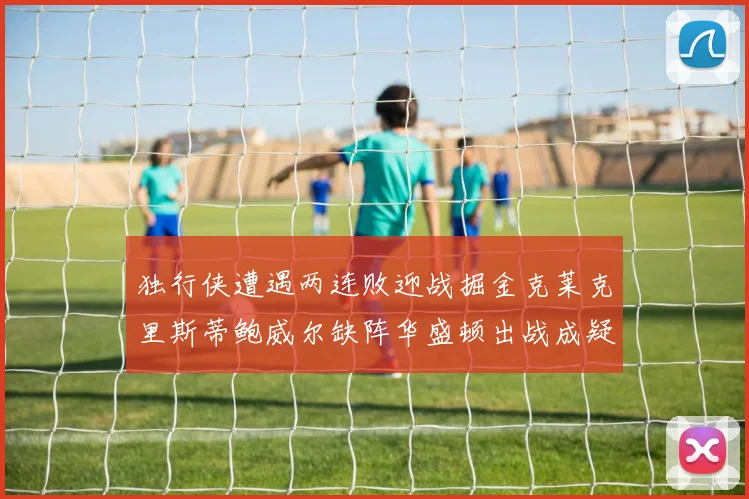 独行侠遭遇两连败迎战掘金克莱克里斯蒂鲍威尔缺阵华盛顿出战成疑