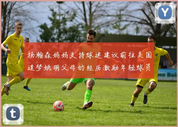 杨瀚森妈妈支持球迷建议前往美国追梦姚明父母的经历激励年轻球员