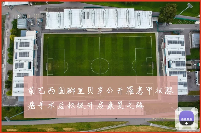 前巴西国脚里贝罗公开罹患甲状腺癌手术后积极开启康复之路